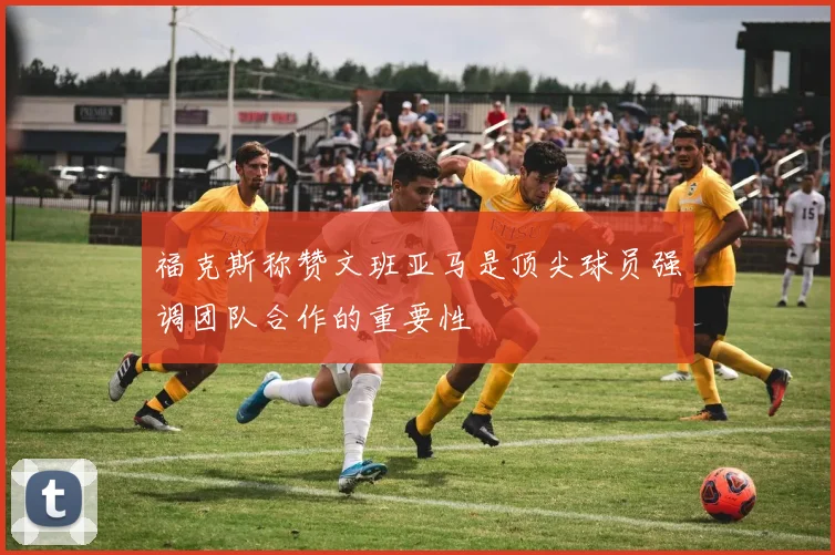 福克斯称赞文班亚马是顶尖球员强调团队合作的重要性
