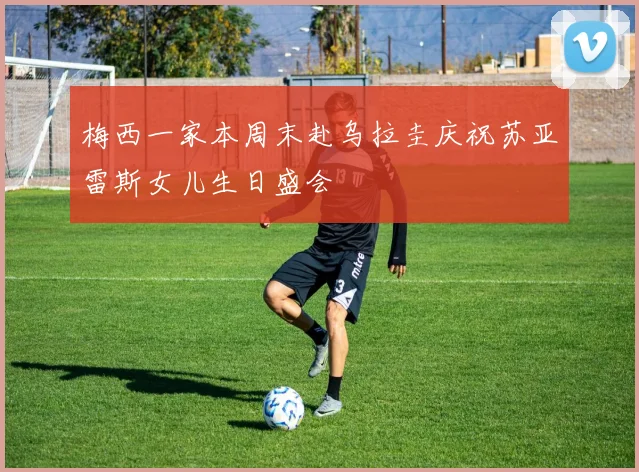 梅西一家本周末赴乌拉圭庆祝苏亚雷斯女儿生日盛会