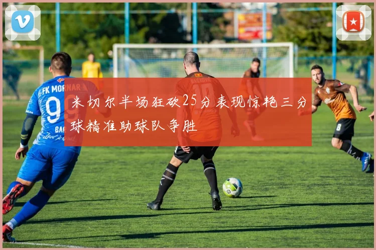 米切尔半场狂砍25分表现惊艳三分球精准助球队争胜