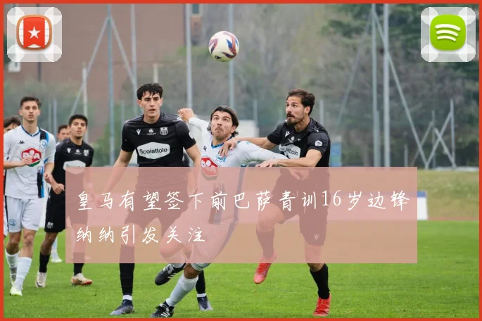 皇马有望签下前巴萨青训16岁边锋纳纳引发关注