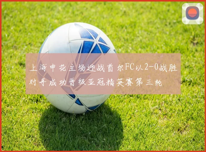 上海申花主场迎战首尔FC以2-0战胜对手成功晋级亚冠精英赛第三轮