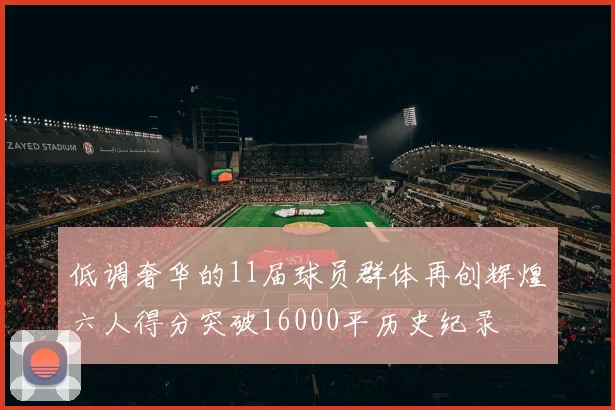 低调奢华的11届球员群体再创辉煌六人得分突破16000平历史纪录