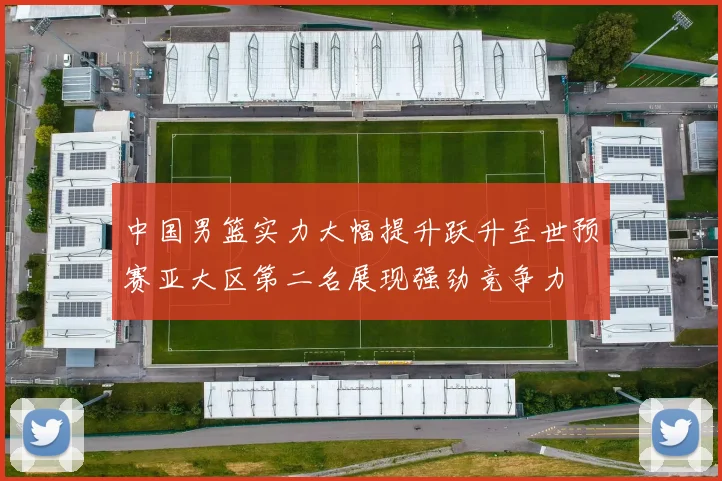 中国男篮实力大幅提升跃升至世预赛亚大区第二名展现强劲竞争力