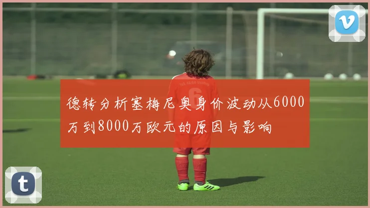 德转分析塞梅尼奥身价波动从6000万到8000万欧元的原因与影响