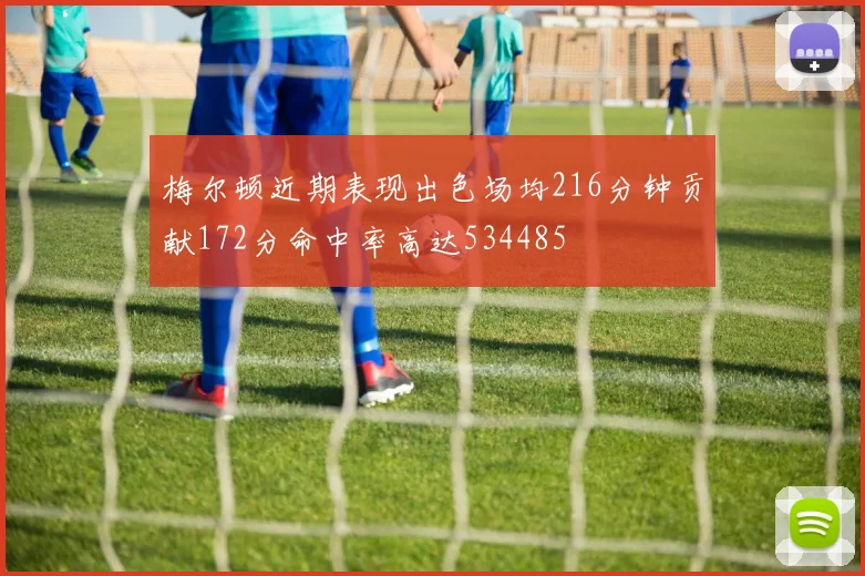 梅尔顿近期表现出色场均216分钟贡献172分命中率高达534485