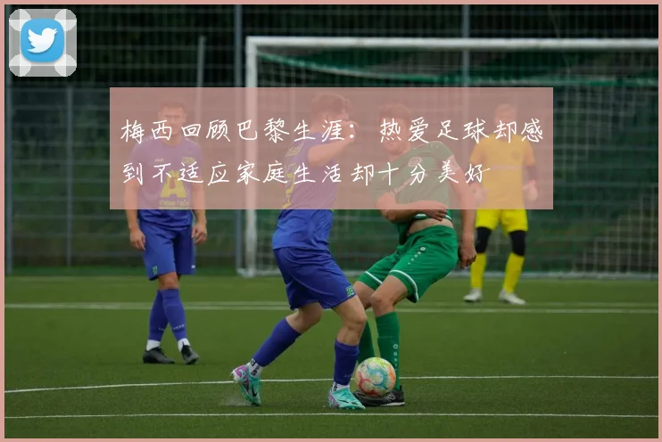 梅西回顾巴黎生涯：热爱足球却感到不适应家庭生活却十分美好