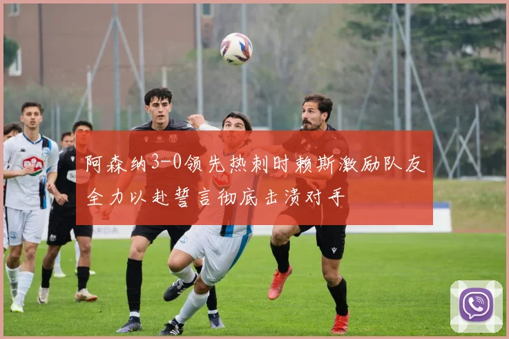 阿森纳3-0领先热刺时赖斯激励队友全力以赴誓言彻底击溃对手
