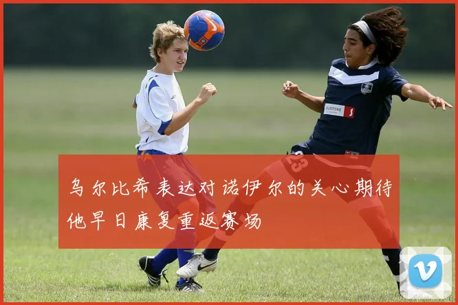 乌尔比希表达对诺伊尔的关心期待他早日康复重返赛场