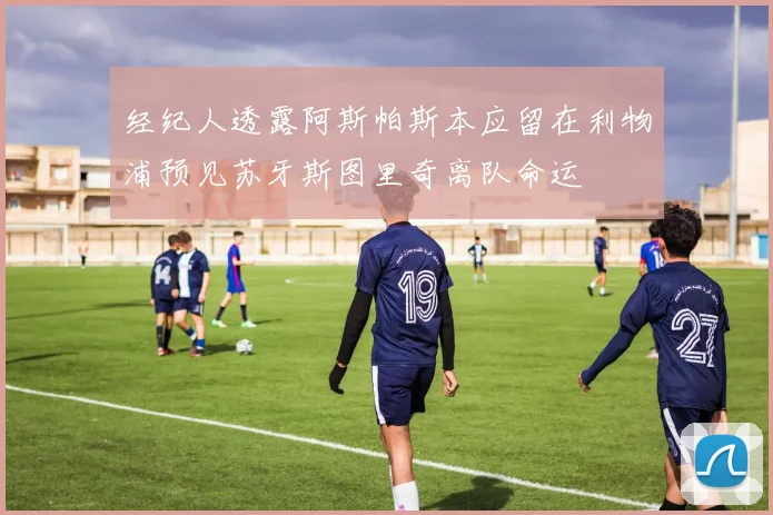 经纪人透露阿斯帕斯本应留在利物浦预见苏牙斯图里奇离队命运