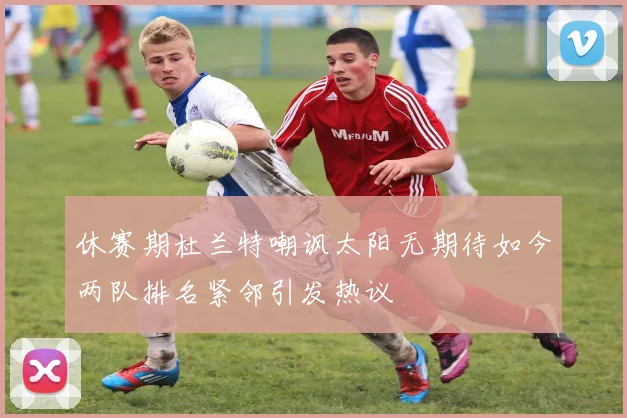 休赛期杜兰特嘲讽太阳无期待如今两队排名紧邻引发热议