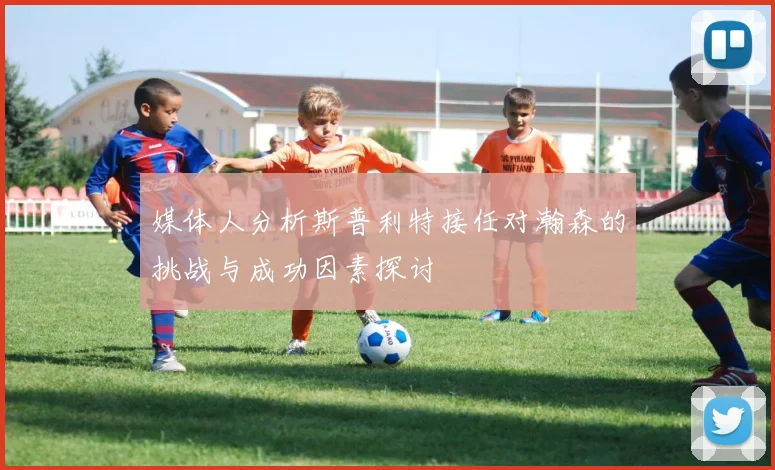 媒体人分析斯普利特接任对瀚森的挑战与成功因素探讨