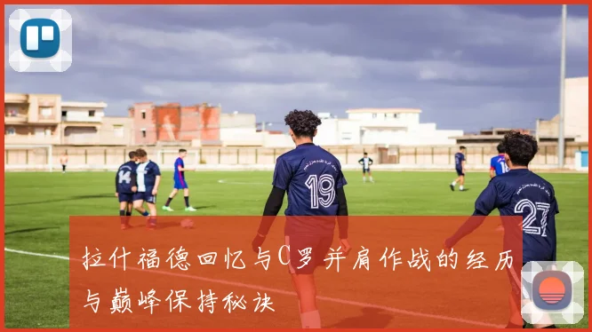 拉什福德回忆与C罗并肩作战的经历与巅峰保持秘诀