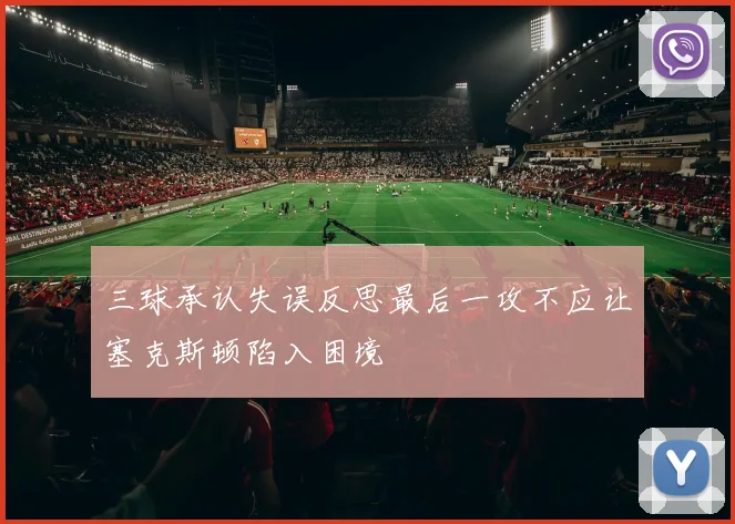 三球承认失误反思最后一攻不应让塞克斯顿陷入困境