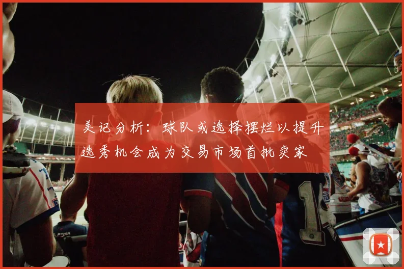美记分析：球队或选择摆烂以提升选秀机会成为交易市场首批卖家
