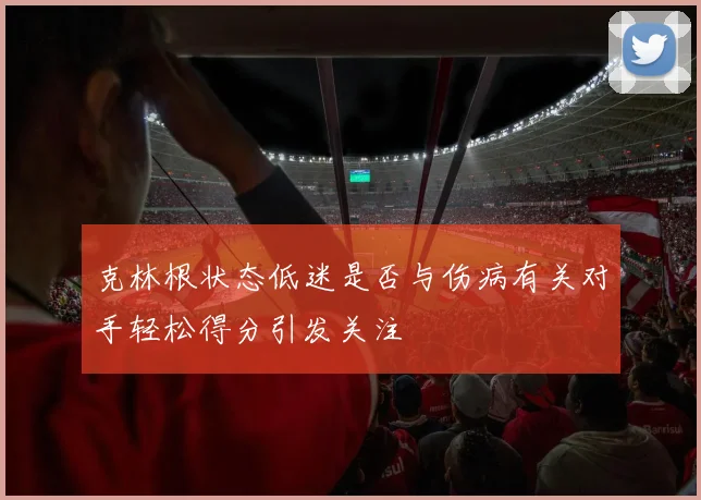 克林根状态低迷是否与伤病有关对手轻松得分引发关注
