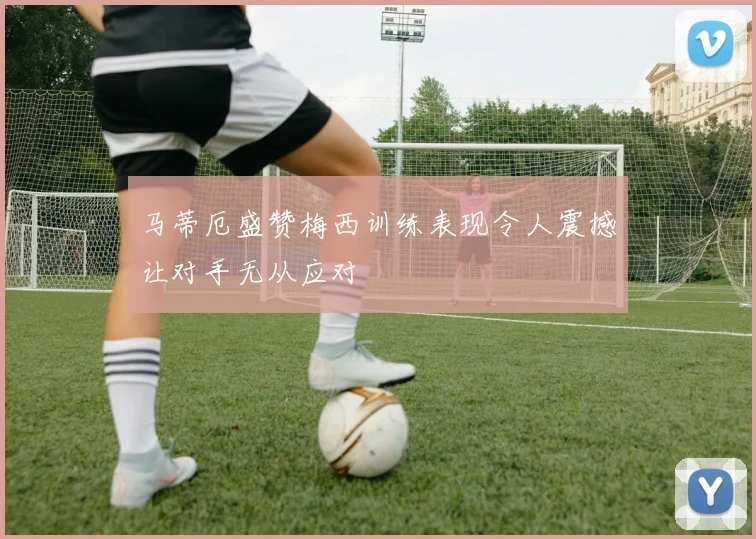 马蒂厄盛赞梅西训练表现令人震撼让对手无从应对