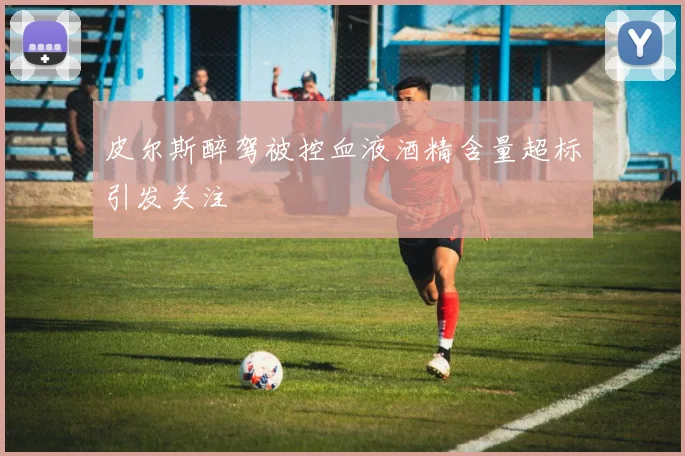 皮尔斯醉驾被控血液酒精含量超标引发关注
