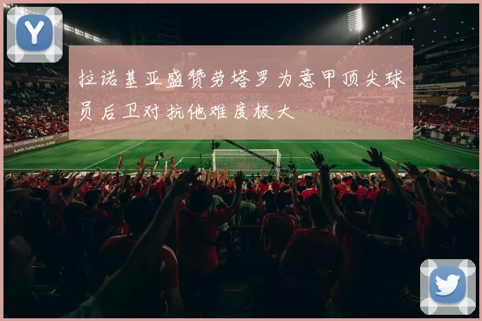 拉诺基亚盛赞劳塔罗为意甲顶尖球员后卫对抗他难度极大