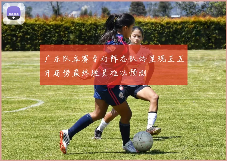 广东队本赛季对阵各队均呈现五五开局势最终胜负难以预测