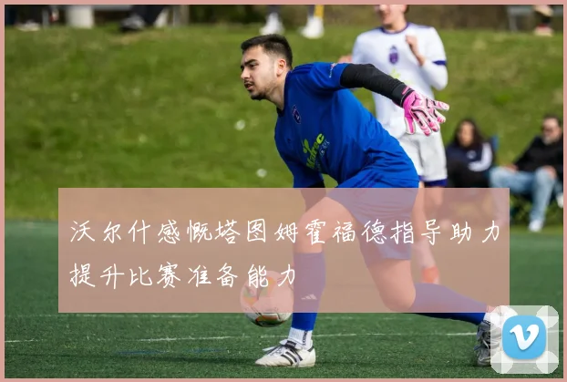 沃尔什感慨塔图姆霍福德指导助力提升比赛准备能力
