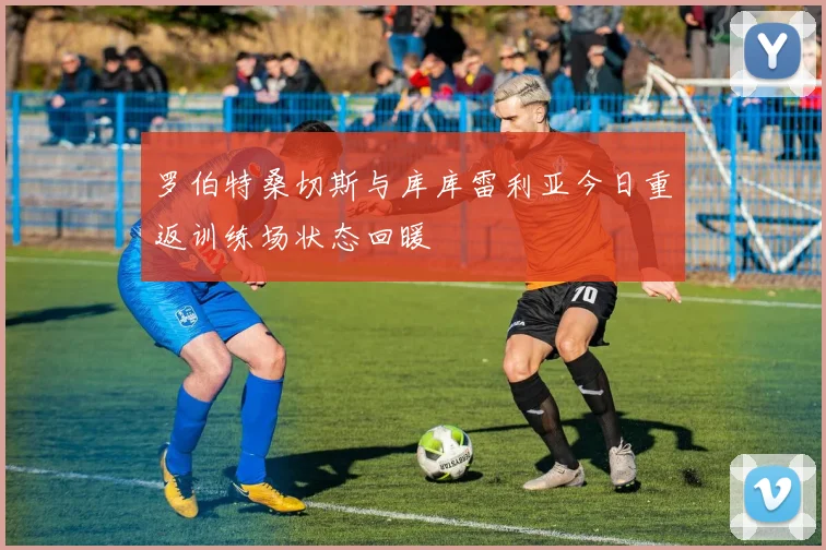 罗伯特桑切斯与库库雷利亚今日重返训练场状态回暖