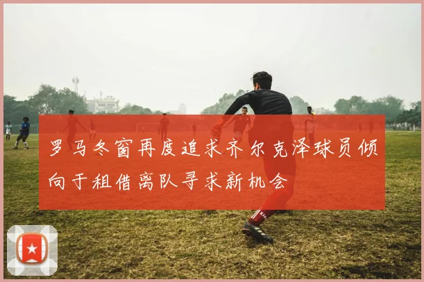罗马冬窗再度追求齐尔克泽球员倾向于租借离队寻求新机会